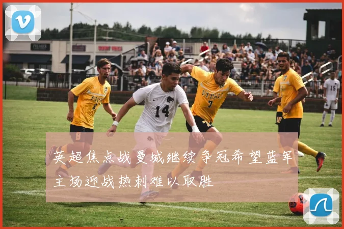 英超焦点战曼城继续争冠希望蓝军主场迎战热刺难以取胜