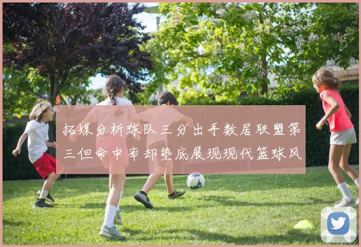 拓媒分析球队三分出手数居联盟第三但命中率却垫底展现现代篮球风格