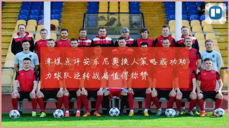 津媒点评安东尼奥换人策略成功助力球队逆转战局值得称赞