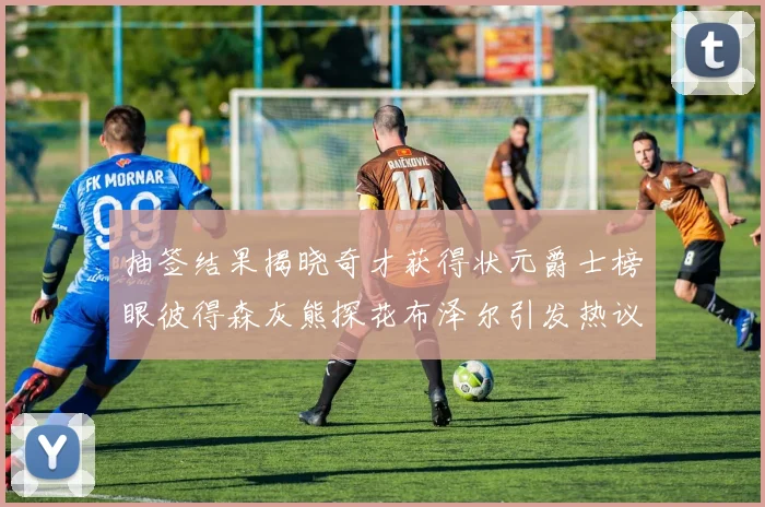 抽签结果揭晓奇才获得状元爵士榜眼彼得森灰熊探花布泽尔引发热议