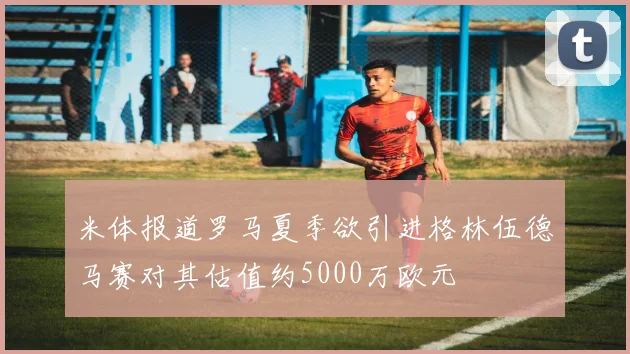 米体报道罗马夏季欲引进格林伍德马赛对其估值约5000万欧元