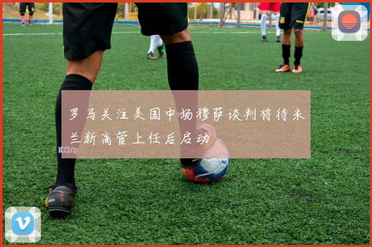 罗马关注美国中场穆萨谈判将待米兰新高管上任后启动