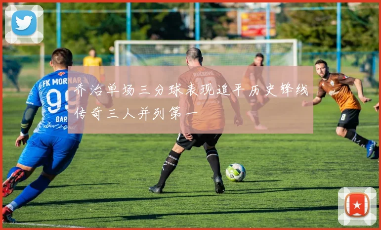 乔治单场三分球表现追平历史锋线传奇三人并列第一