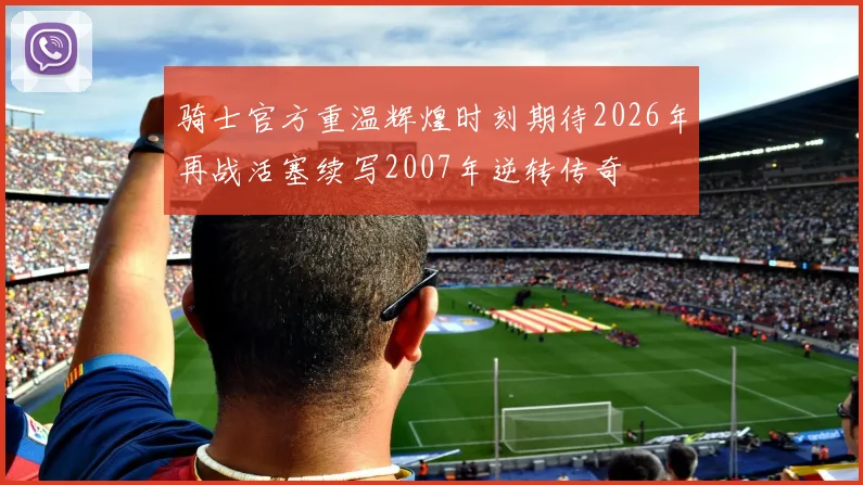 骑士官方重温辉煌时刻期待2026年再战活塞续写2007年逆转传奇