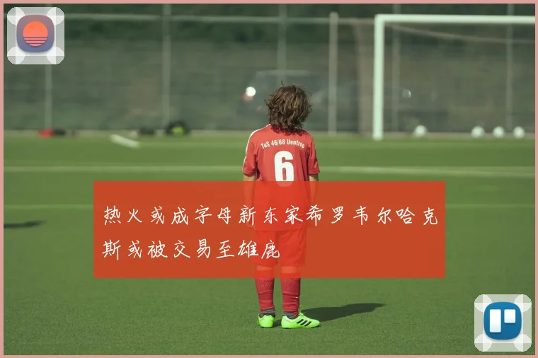 热火或成字母新东家希罗韦尔哈克斯或被交易至雄鹿