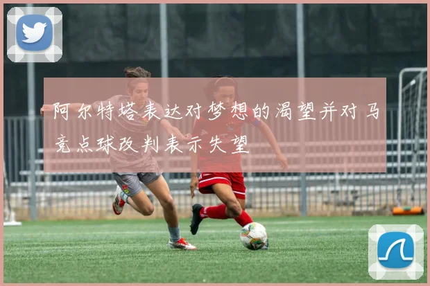 阿尔特塔表达对梦想的渴望并对马竞点球改判表示失望