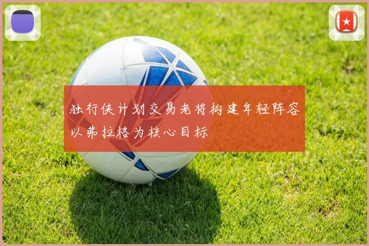 独行侠计划交易老将构建年轻阵容以弗拉格为核心目标