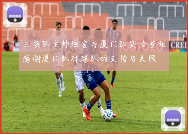 三明队主帅坦言与厦门队实力差距感谢厦门队对球队的支持与关照