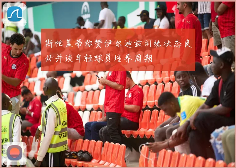 斯帕莱蒂称赞伊尔迪兹训练状态良好并谈年轻球员培养周期