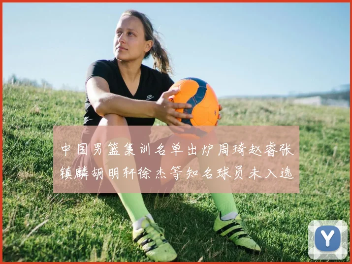 中国男篮集训名单出炉周琦赵睿张镇麟胡明轩徐杰等知名球员未入选