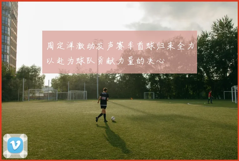 周定洋激动发声赛季首球归来全力以赴为球队贡献力量的决心
