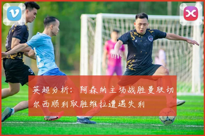 英超分析：阿森纳主场战胜曼联切尔西顺利取胜维拉遭遇失利