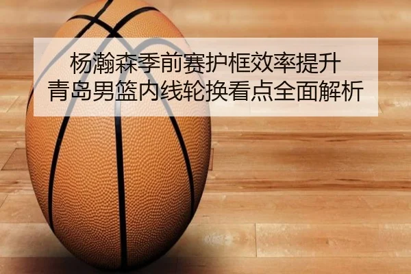 杨瀚森季前赛护框效率提升 青岛男篮内线轮换看点全面解析 | JiYue